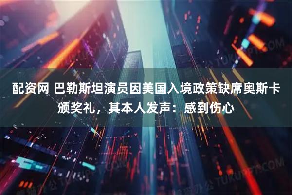 配资网 巴勒斯坦演员因美国入境政策缺席奥斯卡颁奖礼，其本人发声：感到伤心