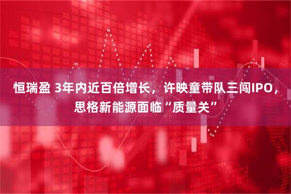 恒瑞盈 3年内近百倍增长，许映童带队三闯IPO，思格新能源面临“质量关”
