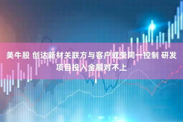 美牛股 创达新材关联方与客户或受同一控制 研发项目投入金额对不上
