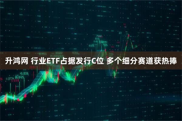 升鸿网 行业ETF占据发行C位 多个细分赛道获热捧