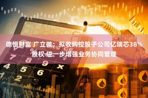 德恒财富 广立微：拟收购控股子公司亿瑞芯38%股权 进一步增强业务协同管理