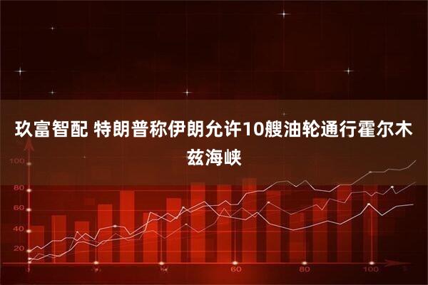 玖富智配 特朗普称伊朗允许10艘油轮通行霍尔木兹海峡