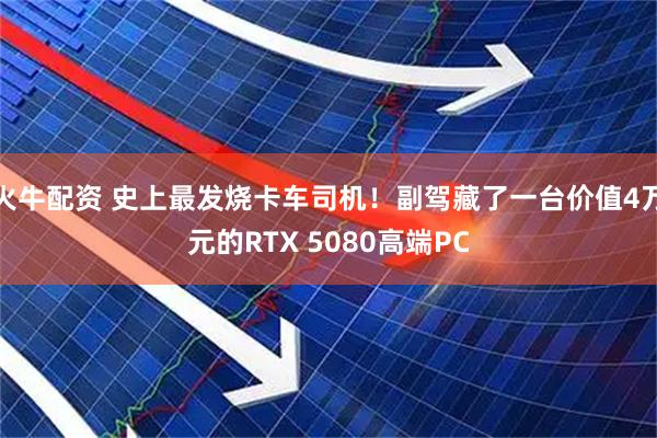 火牛配资 史上最发烧卡车司机！副驾藏了一台价值4万元的RTX 5080高端PC