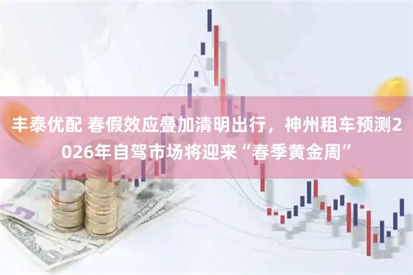 丰泰优配 春假效应叠加清明出行，神州租车预测2026年自驾市场将迎来“春季黄金周”