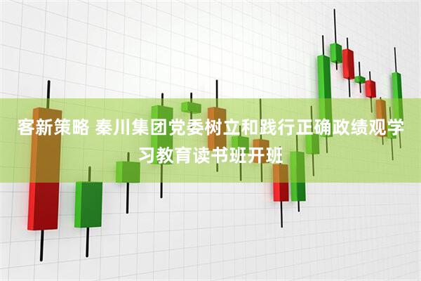 客新策略 秦川集团党委树立和践行正确政绩观学习教育读书班开班