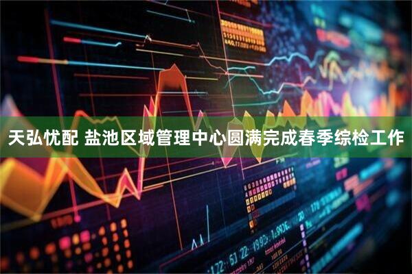 天弘忧配 盐池区域管理中心圆满完成春季综检工作