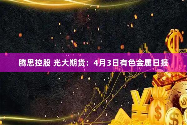 腾思控股 光大期货：4月3日有色金属日报