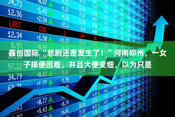 鑫创国际 “悲剧还是发生了！”河南郑州，一女子排便困难，并且大便变细，以为只是