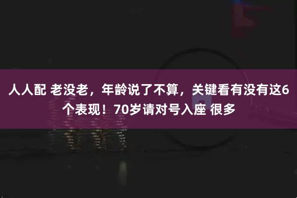 人人配 老没老，年龄说了不算，关键看有没有这6个表现！70岁请对号入座 很多
