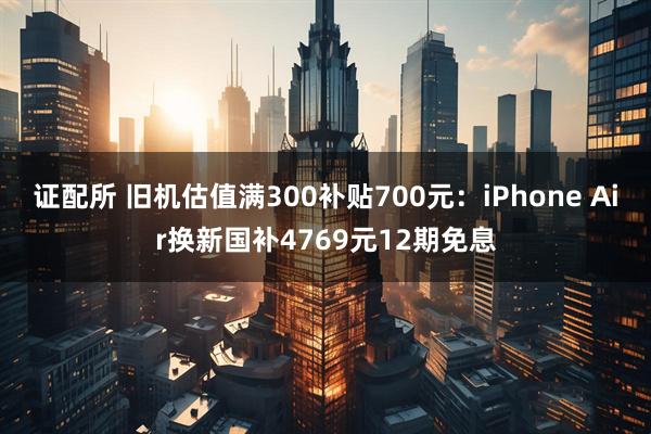 证配所 旧机估值满300补贴700元：iPhone Air换新国补4769元12期免息