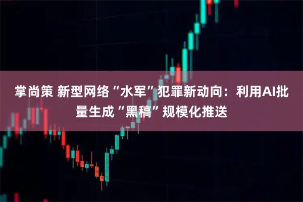 掌尚策 新型网络“水军”犯罪新动向：利用AI批量生成“黑稿”规模化推送