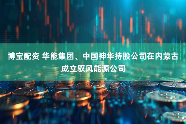 博宝配资 华能集团、中国神华持股公司在内蒙古成立驭风能源公司