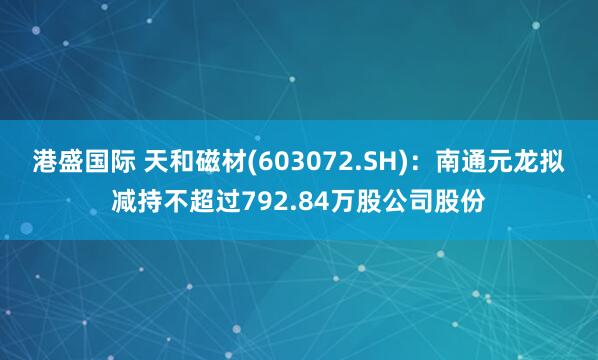 港盛国际 天和磁材(603072.SH)：南通元龙拟减持不超过792.84万股公司股份