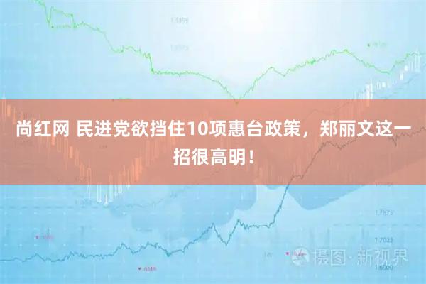 尚红网 民进党欲挡住10项惠台政策，郑丽文这一招很高明！
