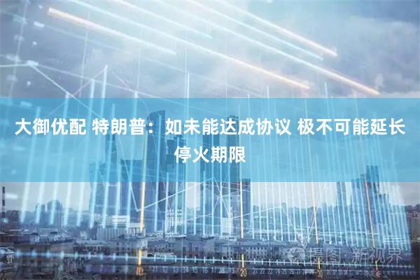 大御优配 特朗普：如未能达成协议 极不可能延长停火期限
